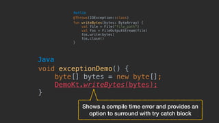 fun writeBytes(bytes: ByteArray) {
val file = File(“file_path")
val fos = FileOutputStream(file)
fos.write(bytes)
fos.close()
}
Kotlin
@Throws(IOException::class)
void exceptionDemo() {
byte[] bytes = new byte[];
DemoKt.writeBytes(bytes);
}
Java
Shows a compile time error and provides an
option to surround with try catch block
 