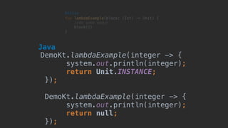 fun lambdaExample(block: (Int) -> Unit) {
//do some magic
block(3)
}
Kotlin
DemoKt.lambdaExample(integer -> {
system.out.println(integer);
return Unit.INSTANCE;
});
DemoKt.lambdaExample(integer -> {
system.out.println(integer);
return null;
});
Java
 
