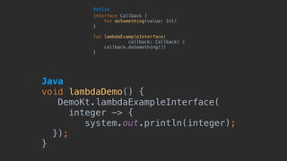 Java 
void lambdaDemo() {
DemoKt.lambdaExampleInterface(
integer -> {
system.out.println(integer);
});
}
interface Callback {
fun doSomething(value: Int)
}
fun lambdaExampleInterface(
callback: Callback) {
callback.doSomething(3)
}
Kotlin
 