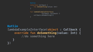 interface Callback {
fun doSomething(value: Int)
}
fun lambdaExampleInterface(
callback: Callback) {
callback.doSomething(3)
}
Kotlin
Kotlin 
lambdaExampleInterface(object : Callback {
override fun doSomething(value: Int) {
//do something here
}
})
 
