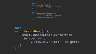 Java 
interface Callback {
void doSomething(int value)
}
Kotlin 
fun lambdaExampleInterface(
callback: Callback) {
callback.doSomething(3)
}
Java 
void lambdaDemo() {
DemoKt.lambdaExampleInterface(
integer -> {
system.out.println(integer);
});
}
 