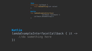 Java 
interface Callback {
void doSomething(int value)
}
Kotlin 
fun lambdaExampleInterface(
callback: Callback) {
callback.doSomething(3)
}
Kotlin 
lamdaExampleInterface(Callback { it ->
//do something here
})
 