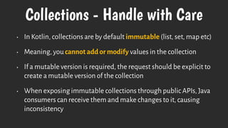Collections - Handle with Care
• In Kotlin, collections are by default immutable (list, set, map etc)
• Meaning, you cannot add or modify values in the collection
• If a mutable version is required, the request should be explicit to
create a mutable version of the collection
• When exposing immutable collections through public APIs, Java
consumers can receive them and make changes to it, causing
inconsistency
 