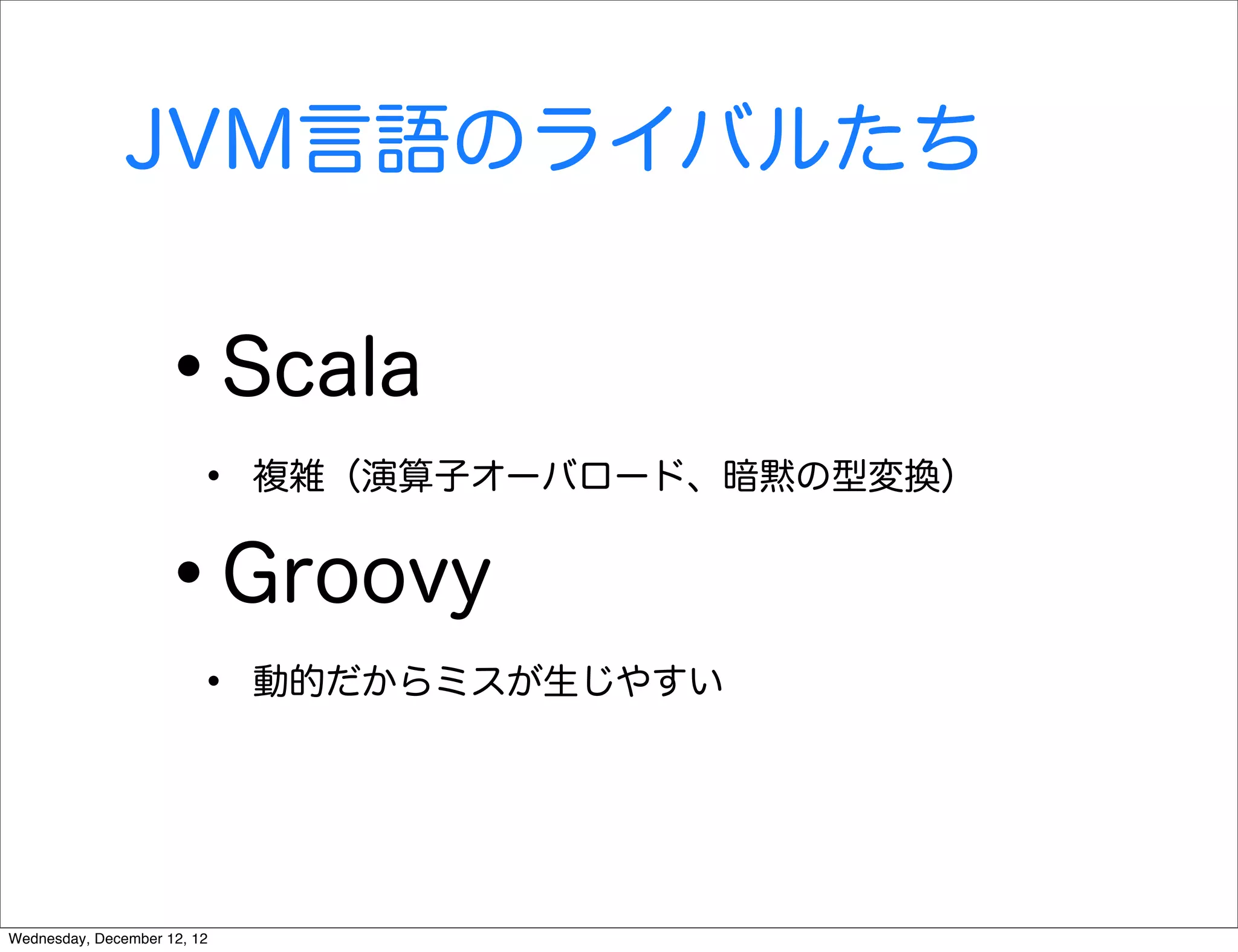 JVM言語のライバルたち


                   •         Scala
                        •    複雑（演算子オーバロード、暗黙の型変換）


                   •         Groovy
                        •    動的だからミスが生じやすい




Wednesday, December 12, 12
 