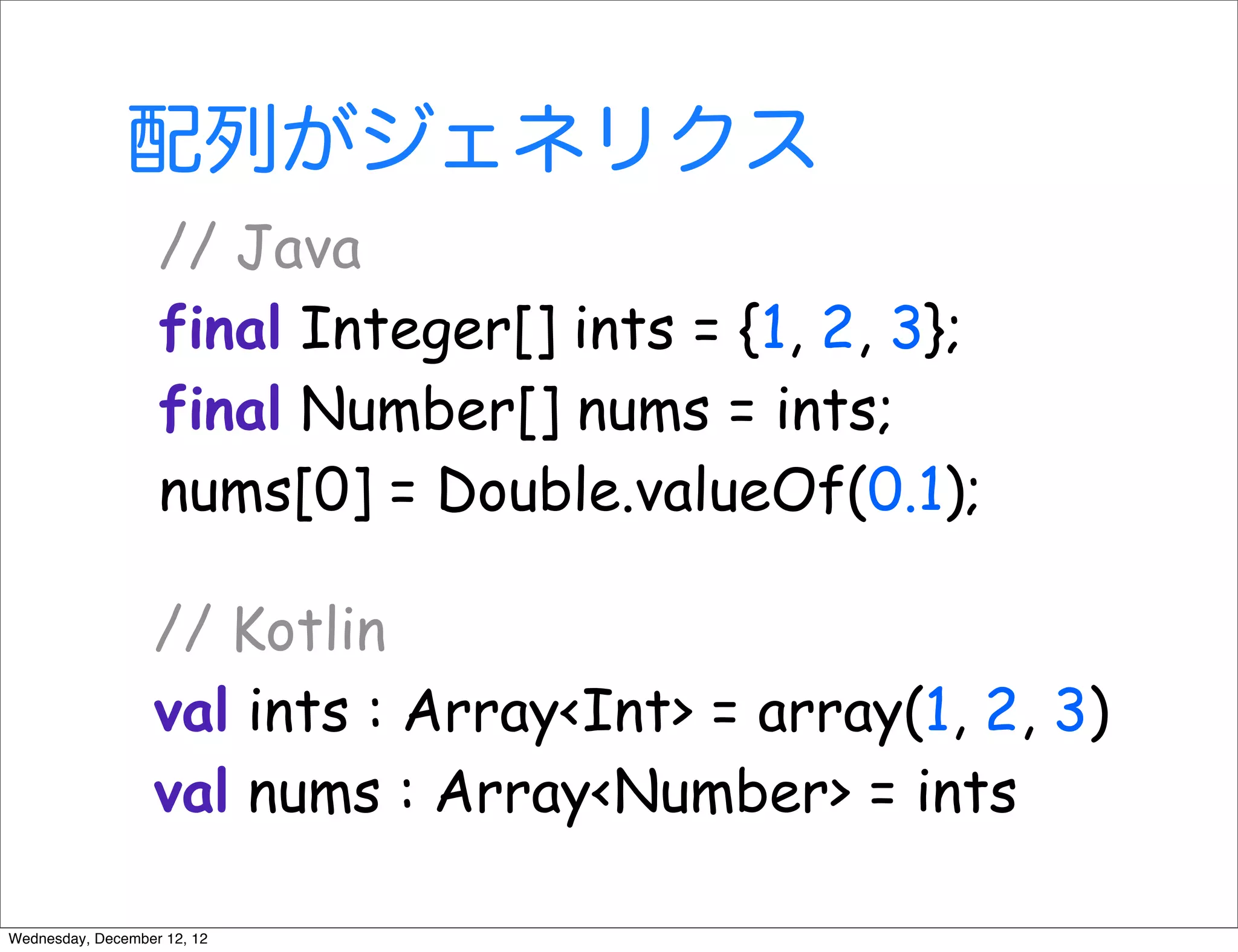 配列がジェネリクス
                   // Java
                   final Integer[] ints = {1, 2, 3};
                   final Number[] nums = ints;
                   nums[0] = Double.valueOf(0.1);

                  // Kotlin
                  val ints : Array<Int> = array(1, 2, 3)
                  val nums : Array<Number> = ints

Wednesday, December 12, 12
 