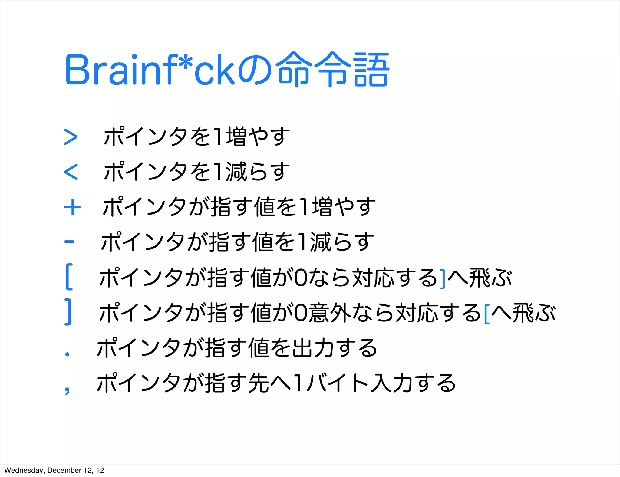 Brainf*ckの命令語
               >         ポインタを1増やす
               <         ポインタを1減らす
               +         ポインタが指す値を1増やす
               -        ポインタが指す値を1減らす
               [        ポインタが指す値が0なら対応する]へ飛ぶ
               ]        ポインタが指す値が0意外なら対応する[へ飛ぶ
               .       ポインタが指す値を出力する
               ,       ポインタが指す先へ1バイト入力する


Wednesday, December 12, 12
 