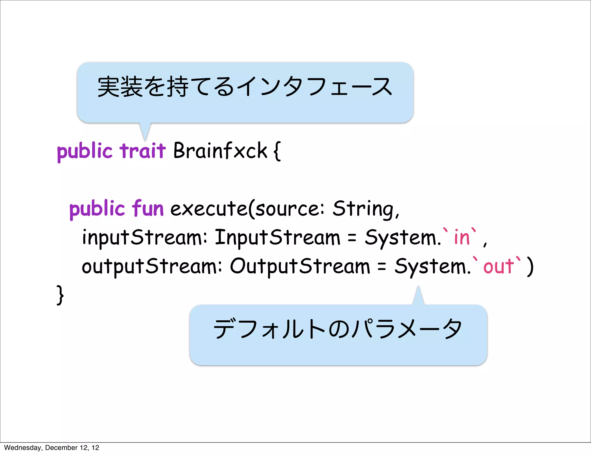 実装を持てるインタフェース

              public trait Brainfxck {

                  public fun execute(source: String,
                   inputStream: InputStream = System.`in`,
                   outputStream: OutputStream = System.`out`)
              }
                               デフォルトのパラメータ



Wednesday, December 12, 12
 