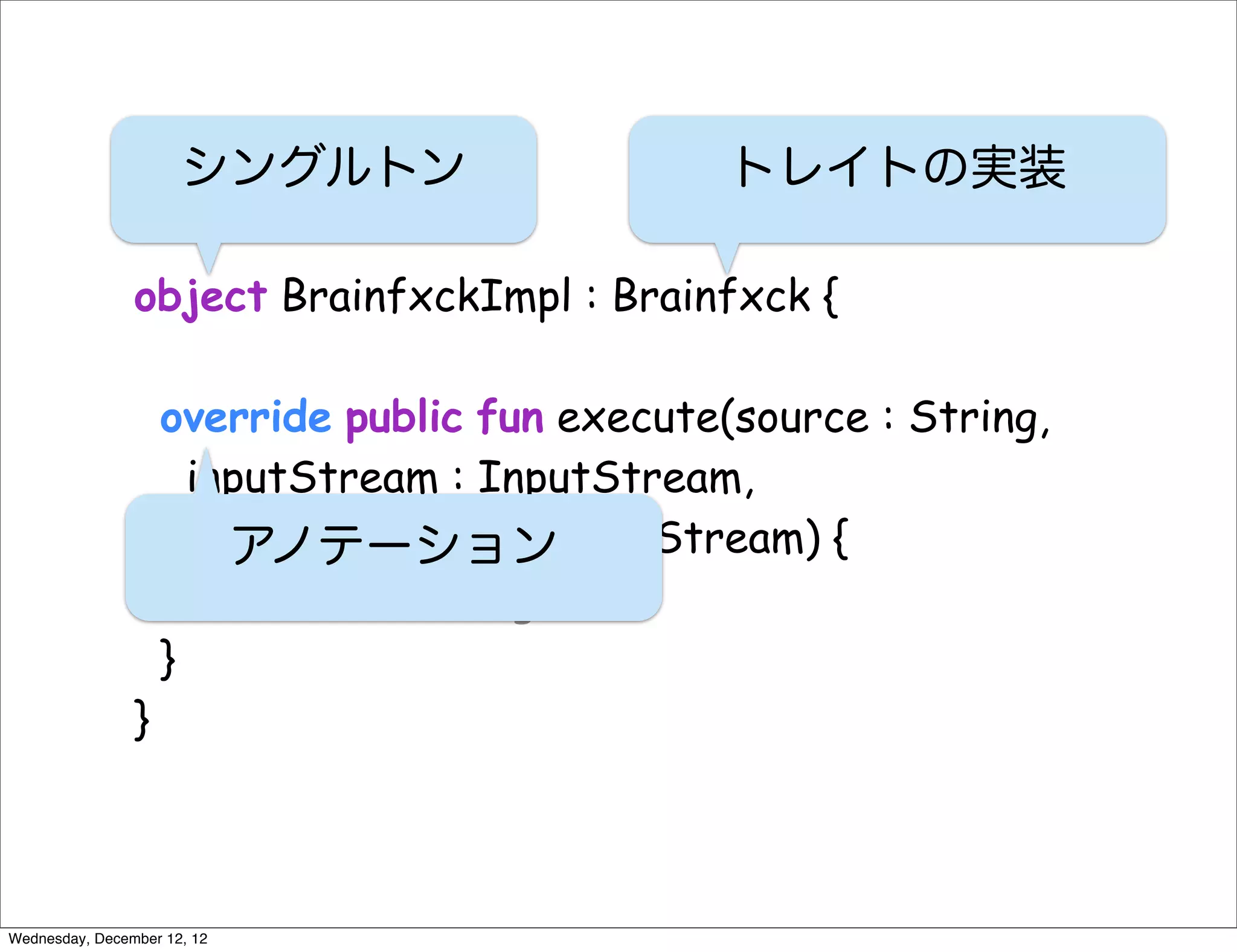 シングルトン                    トレイトの実装

                object BrainfxckImpl : Brainfxck {

                    override public fun execute(source : String,
                      inputStream : InputStream,
                      outputStream : OutputStream) {
                         アノテーション
                        // do something
                    }
                }



Wednesday, December 12, 12
 