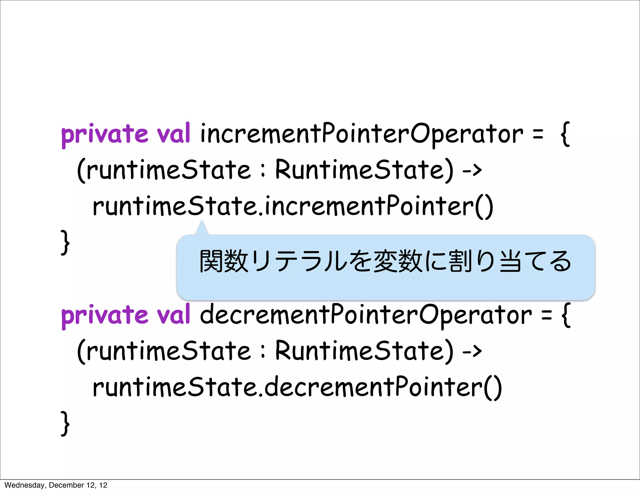 private val incrementPointerOperator = {
                (runtimeState : RuntimeState) ->
                 runtimeState.incrementPointer()
              }
                          関数リテラルを変数に割り当てる

              private val decrementPointerOperator = {
                (runtimeState : RuntimeState) ->
                 runtimeState.decrementPointer()
              }

Wednesday, December 12, 12
 