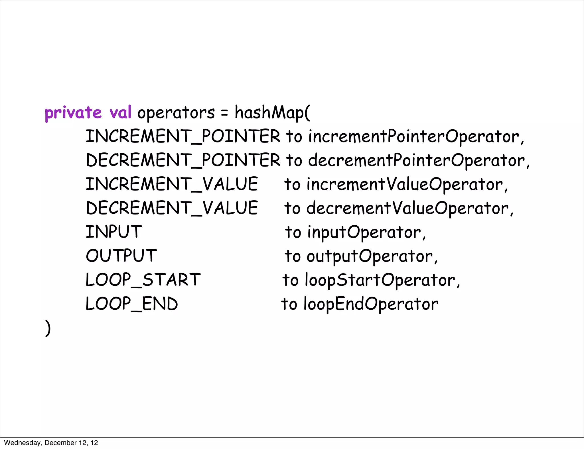 private val operators = hashMap(
                INCREMENT_POINTER to incrementPointerOperator,
                DECREMENT_POINTER to decrementPointerOperator,
                INCREMENT_VALUE to incrementValueOperator,
                DECREMENT_VALUE to decrementValueOperator,
                INPUT                   to inputOperator,
                OUTPUT                  to outputOperator,
                LOOP_START              to loopStartOperator,
                LOOP_END                to loopEndOperator
           )




Wednesday, December 12, 12
 