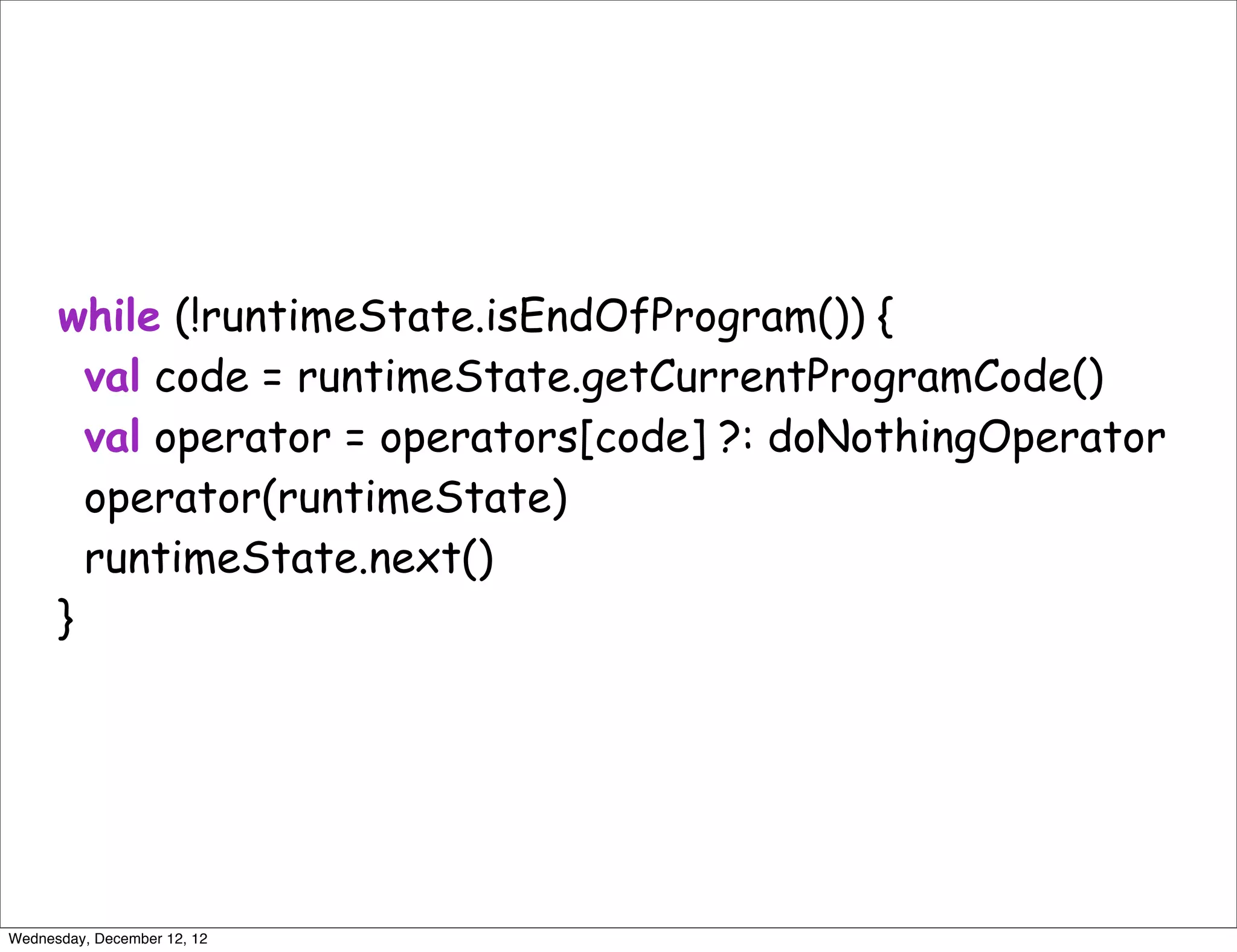 while (!runtimeState.isEndOfProgram()) {
        val code = runtimeState.getCurrentProgramCode()
        val operator = operators[code] ?: doNothingOperator
        operator(runtimeState)
        runtimeState.next()
      }




Wednesday, December 12, 12
 
