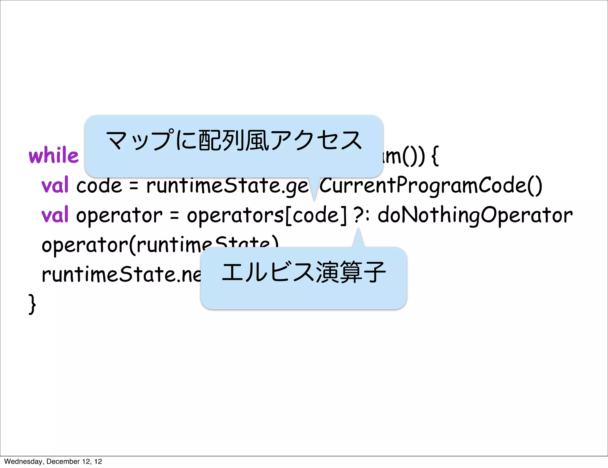 マップに配列風アクセス
      while (!runtimeState.isEndOfProgram()) {
        val code = runtimeState.getCurrentProgramCode()
        val operator = operators[code] ?: doNothingOperator
        operator(runtimeState)
        runtimeState.next()
                          エルビス演算子
      }




Wednesday, December 12, 12
 