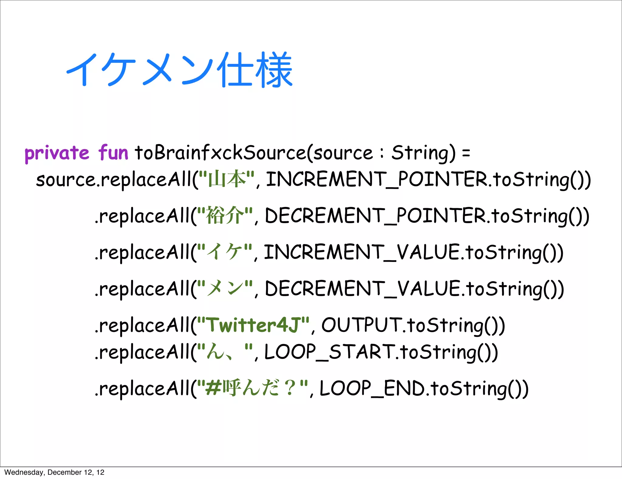 イケメン仕様
     private fun toBrainfxckSource(source : String) =
      source.replaceAll("山本", INCREMENT_POINTER.toString())
                       .replaceAll("裕介", DECREMENT_POINTER.toString())
                       .replaceAll("イケ", INCREMENT_VALUE.toString())
                       .replaceAll("メン", DECREMENT_VALUE.toString())
                       .replaceAll("Twitter4J", OUTPUT.toString())
                       .replaceAll("ん、", LOOP_START.toString())
                       .replaceAll("#呼んだ？", LOOP_END.toString())



Wednesday, December 12, 12
 