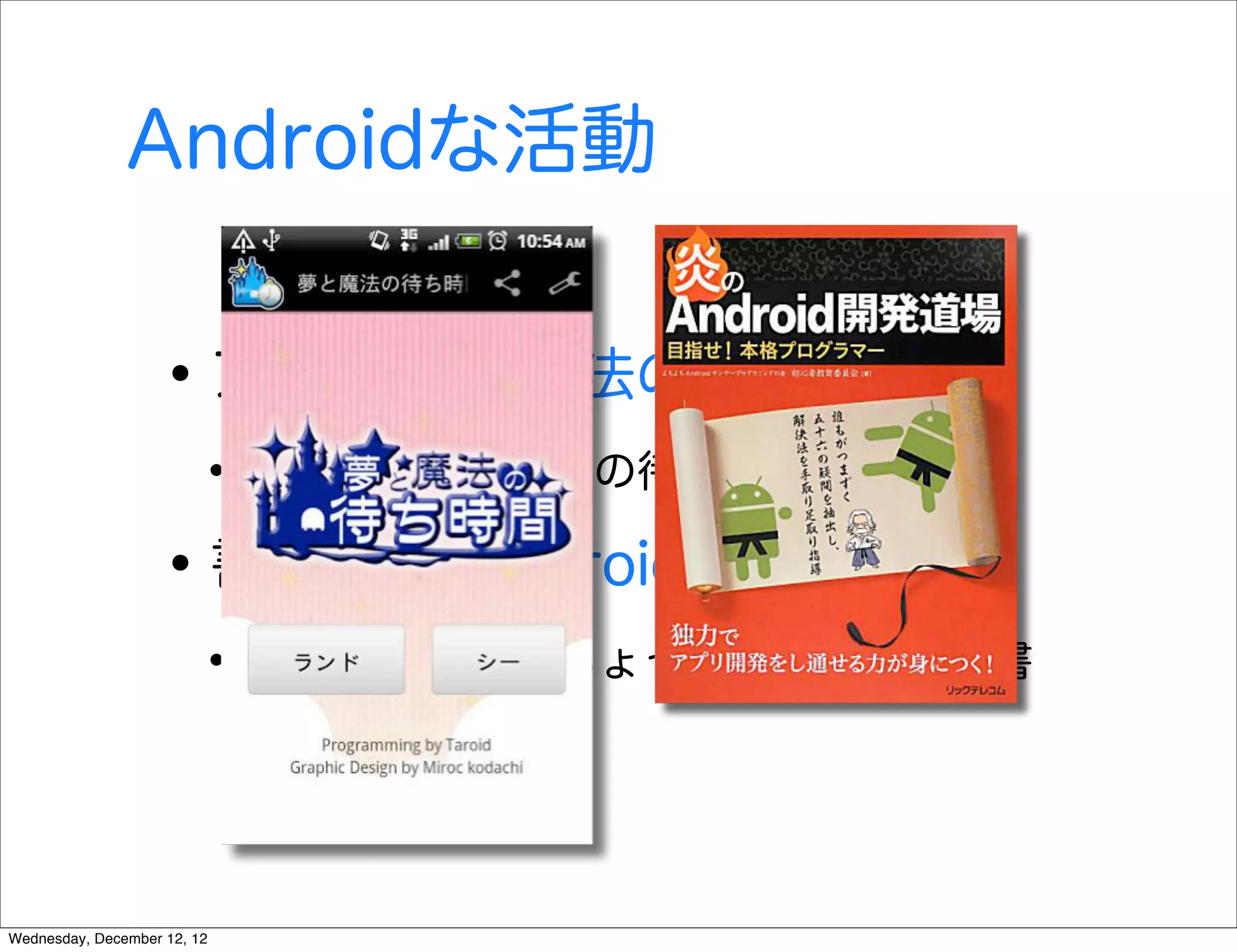 Androidな活動


                   • アプリ 夢と魔法の待ち時間
                        • ディズニーランドの待ち時間情報
                   • 書籍 炎のAndroid開発道場
                        • チームで書いたちょっと変わった入門書


Wednesday, December 12, 12
 