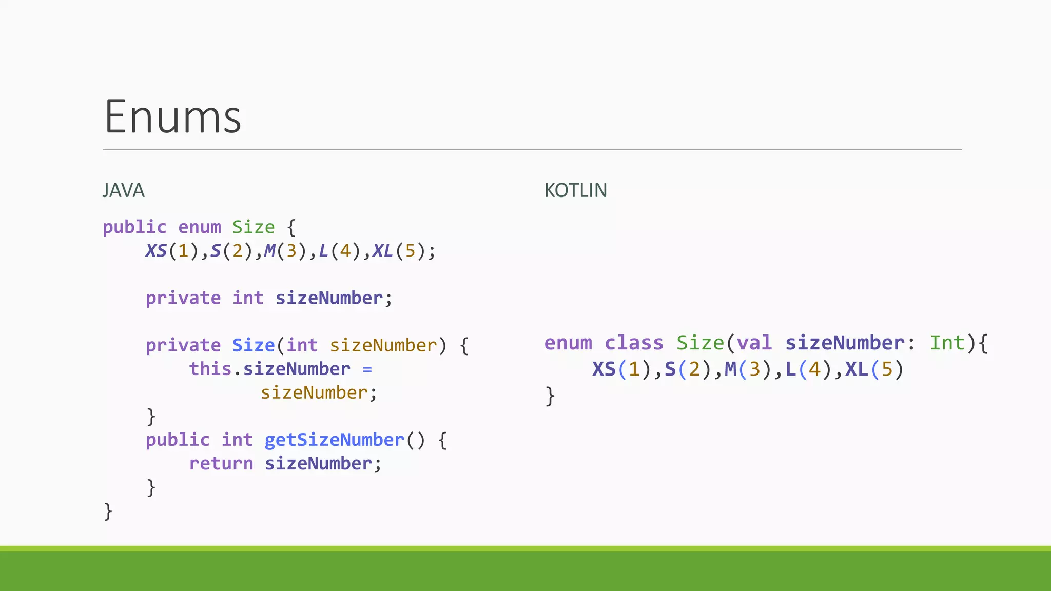 Enums
JAVA KOTLIN
public enum Size {
XS(1),S(2),M(3),L(4),XL(5);
private int sizeNumber;
private Size(int sizeNumber) {
this.sizeNumber =
sizeNumber;
}
public int getSizeNumber() {
return sizeNumber;
}
}
enum class Size(val sizeNumber: Int){
XS(1),S(2),M(3),L(4),XL(5)
}
 