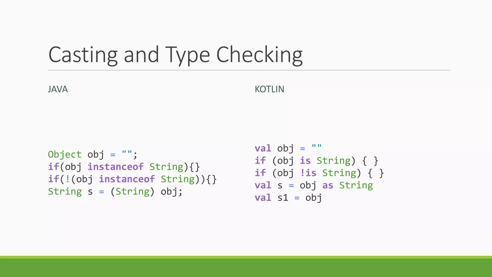 Casting and Type Checking
JAVA KOTLIN
Object obj = "";
if(obj instanceof String){}
if(!(obj instanceof String)){}
String s = (String) obj;
val obj = ""
if (obj is String) { }
if (obj !is String) { }
val s = obj as String
val s1 = obj
 