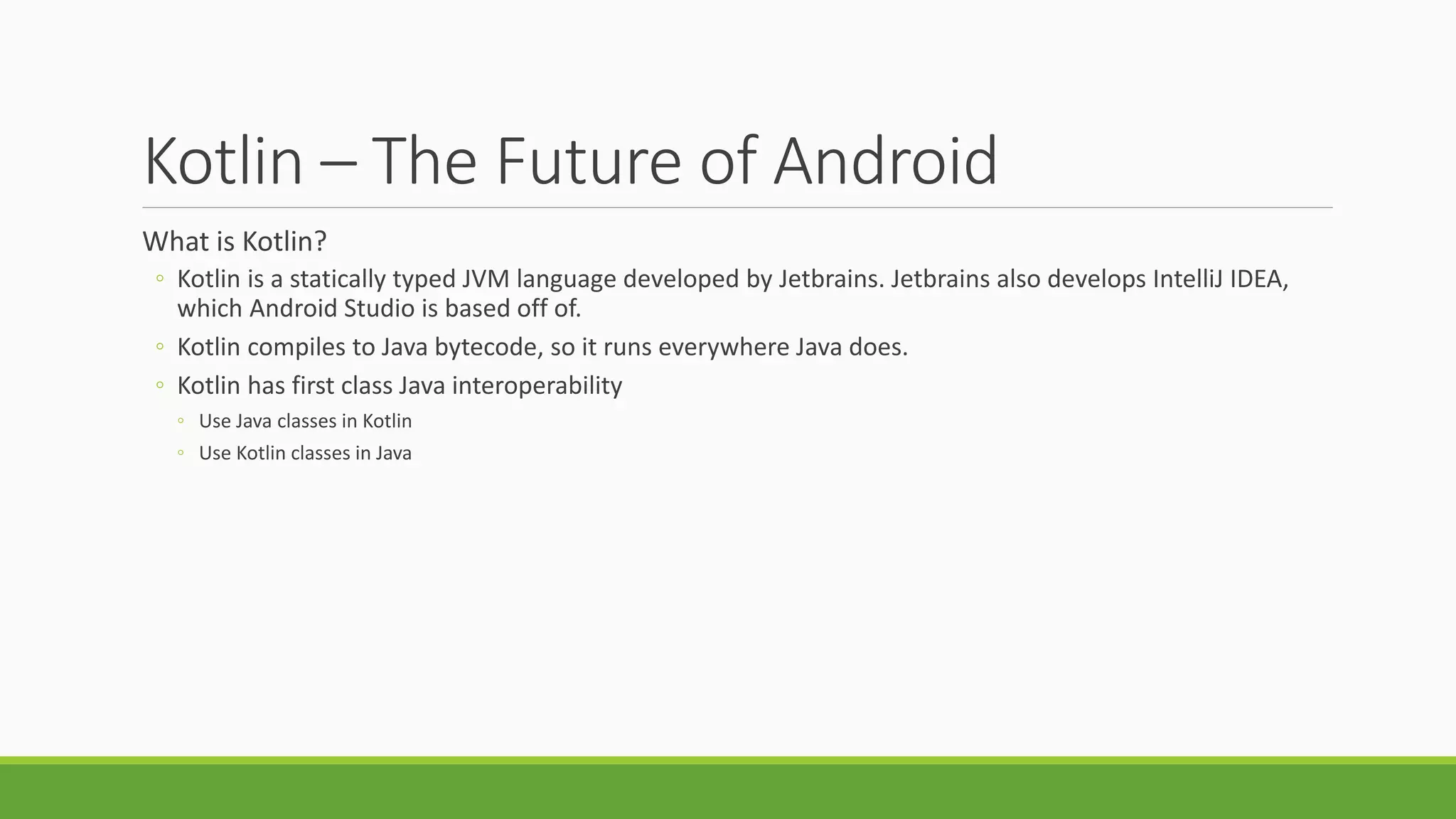 Kotlin – The Future of Android
What is Kotlin?
◦ Kotlin is a statically typed JVM language developed by Jetbrains. Jetbrains also develops IntelliJ IDEA,
which Android Studio is based off of.
◦ Kotlin compiles to Java bytecode, so it runs everywhere Java does.
◦ Kotlin has first class Java interoperability
◦ Use Java classes in Kotlin
◦ Use Kotlin classes in Java
 