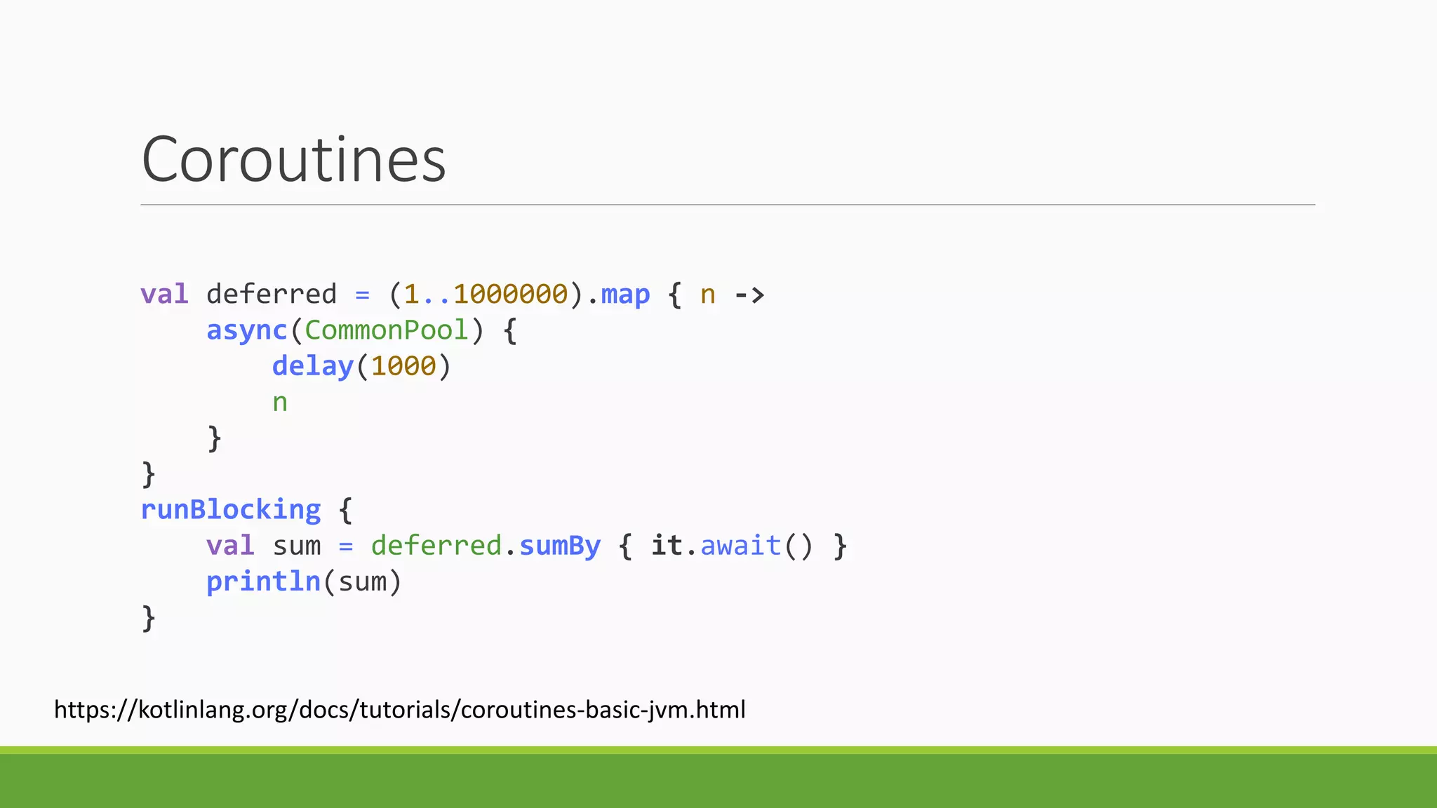 Coroutines
val deferred = (1..1000000).map { n ->
async(CommonPool) {
delay(1000)
n
}
}
runBlocking {
val sum = deferred.sumBy { it.await() }
println(sum)
}
https://kotlinlang.org/docs/tutorials/coroutines-basic-jvm.html
 