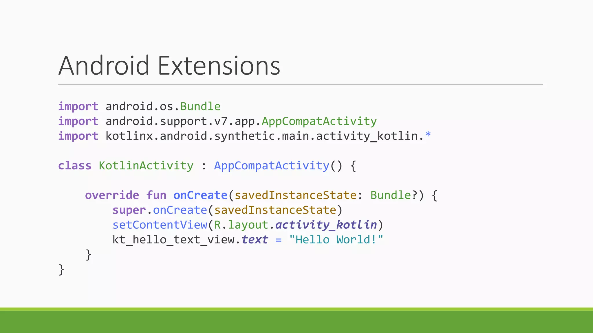 Android Extensions
import android.os.Bundle
import android.support.v7.app.AppCompatActivity
import kotlinx.android.synthetic.main.activity_kotlin.*
class KotlinActivity : AppCompatActivity() {
override fun onCreate(savedInstanceState: Bundle?) {
super.onCreate(savedInstanceState)
setContentView(R.layout.activity_kotlin)
kt_hello_text_view.text = "Hello World!"
}
}
 