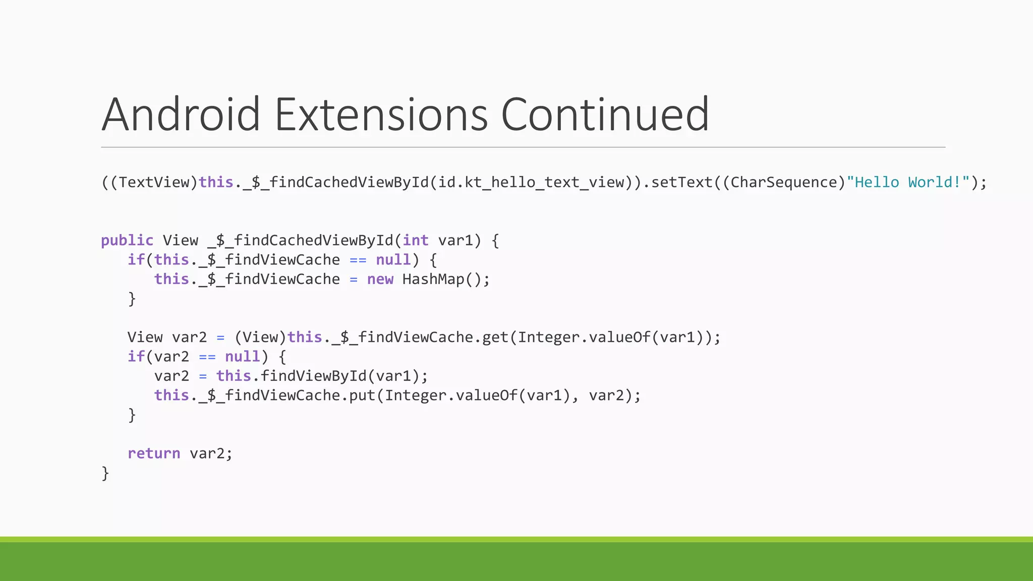 Android Extensions Continued
((TextView)this._$_findCachedViewById(id.kt_hello_text_view)).setText((CharSequence)"Hello World!");
public View _$_findCachedViewById(int var1) {
if(this._$_findViewCache == null) {
this._$_findViewCache = new HashMap();
}
View var2 = (View)this._$_findViewCache.get(Integer.valueOf(var1));
if(var2 == null) {
var2 = this.findViewById(var1);
this._$_findViewCache.put(Integer.valueOf(var1), var2);
}
return var2;
}
 