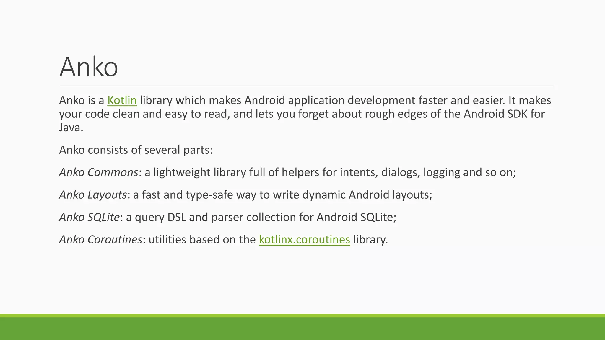 Anko
Anko is a Kotlin library which makes Android application development faster and easier. It makes
your code clean and easy to read, and lets you forget about rough edges of the Android SDK for
Java.
Anko consists of several parts:
Anko Commons: a lightweight library full of helpers for intents, dialogs, logging and so on;
Anko Layouts: a fast and type-safe way to write dynamic Android layouts;
Anko SQLite: a query DSL and parser collection for Android SQLite;
Anko Coroutines: utilities based on the kotlinx.coroutines library.
 
