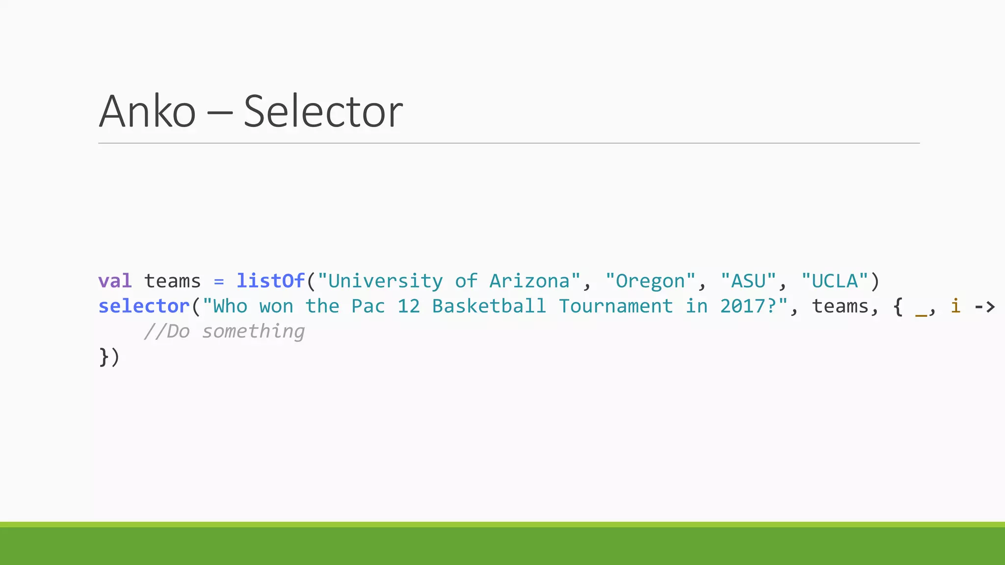Anko – Selector
val teams = listOf("University of Arizona", "Oregon", "ASU", "UCLA")
selector("Who won the Pac 12 Basketball Tournament in 2017?", teams, { _, i ->
//Do something
})
 