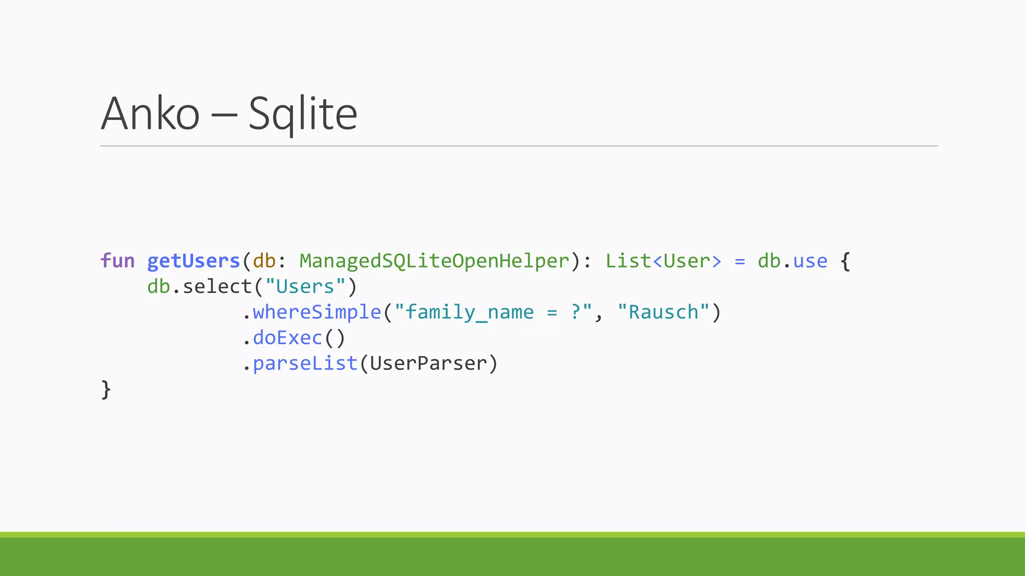 Anko – Sqlite
fun getUsers(db: ManagedSQLiteOpenHelper): List<User> = db.use {
db.select("Users")
.whereSimple("family_name = ?", "Rausch")
.doExec()
.parseList(UserParser)
}
 