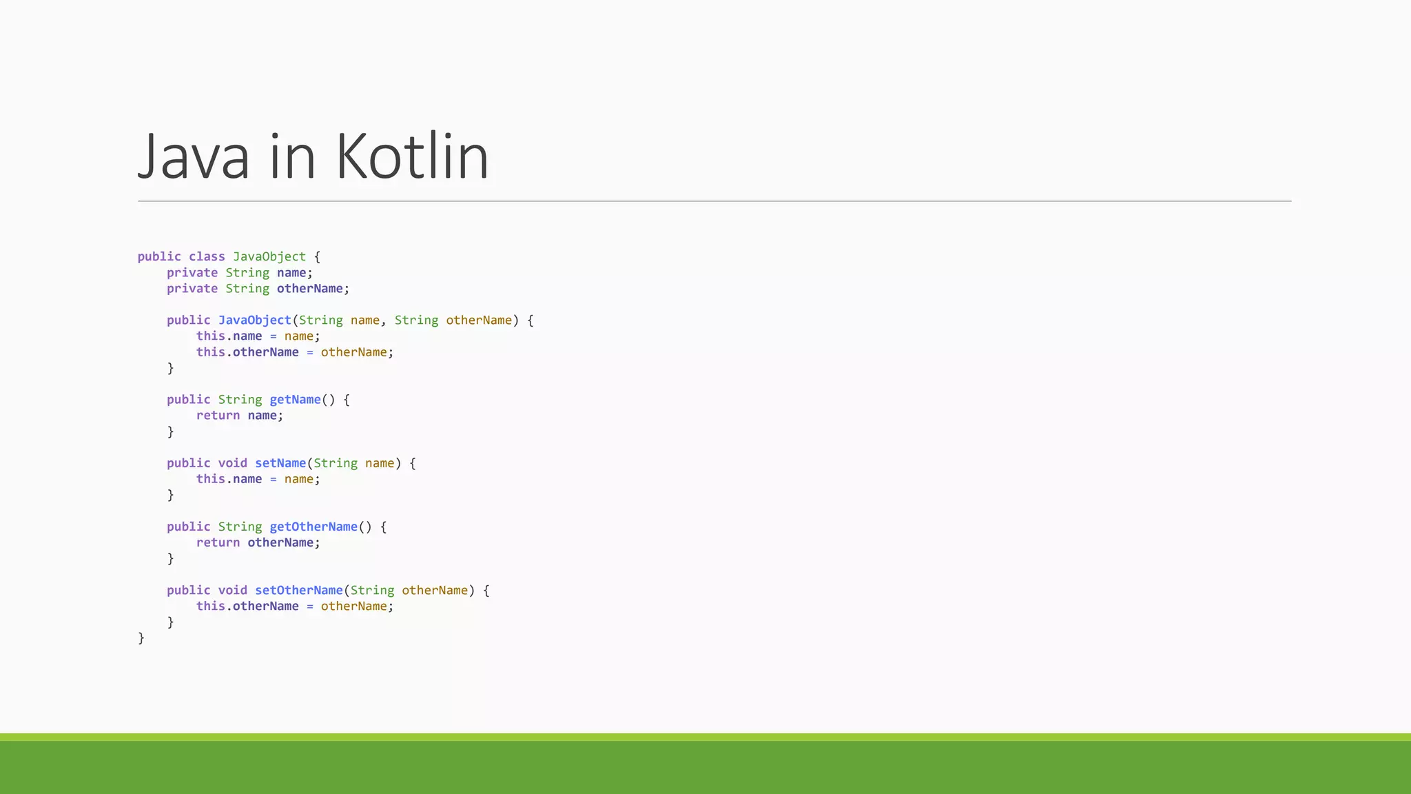 Java in Kotlin
public class JavaObject {
private String name;
private String otherName;
public JavaObject(String name, String otherName) {
this.name = name;
this.otherName = otherName;
}
public String getName() {
return name;
}
public void setName(String name) {
this.name = name;
}
public String getOtherName() {
return otherName;
}
public void setOtherName(String otherName) {
this.otherName = otherName;
}
}
 
