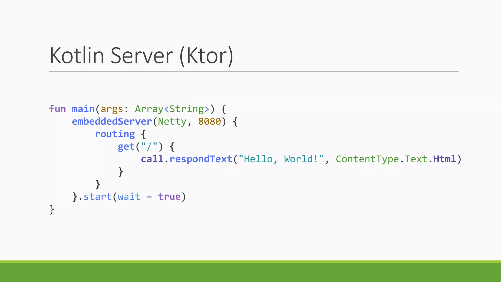 Kotlin Server (Ktor)
fun main(args: Array<String>) {
embeddedServer(Netty, 8080) {
routing {
get("/") {
call.respondText("Hello, World!", ContentType.Text.Html)
}
}
}.start(wait = true)
}
 