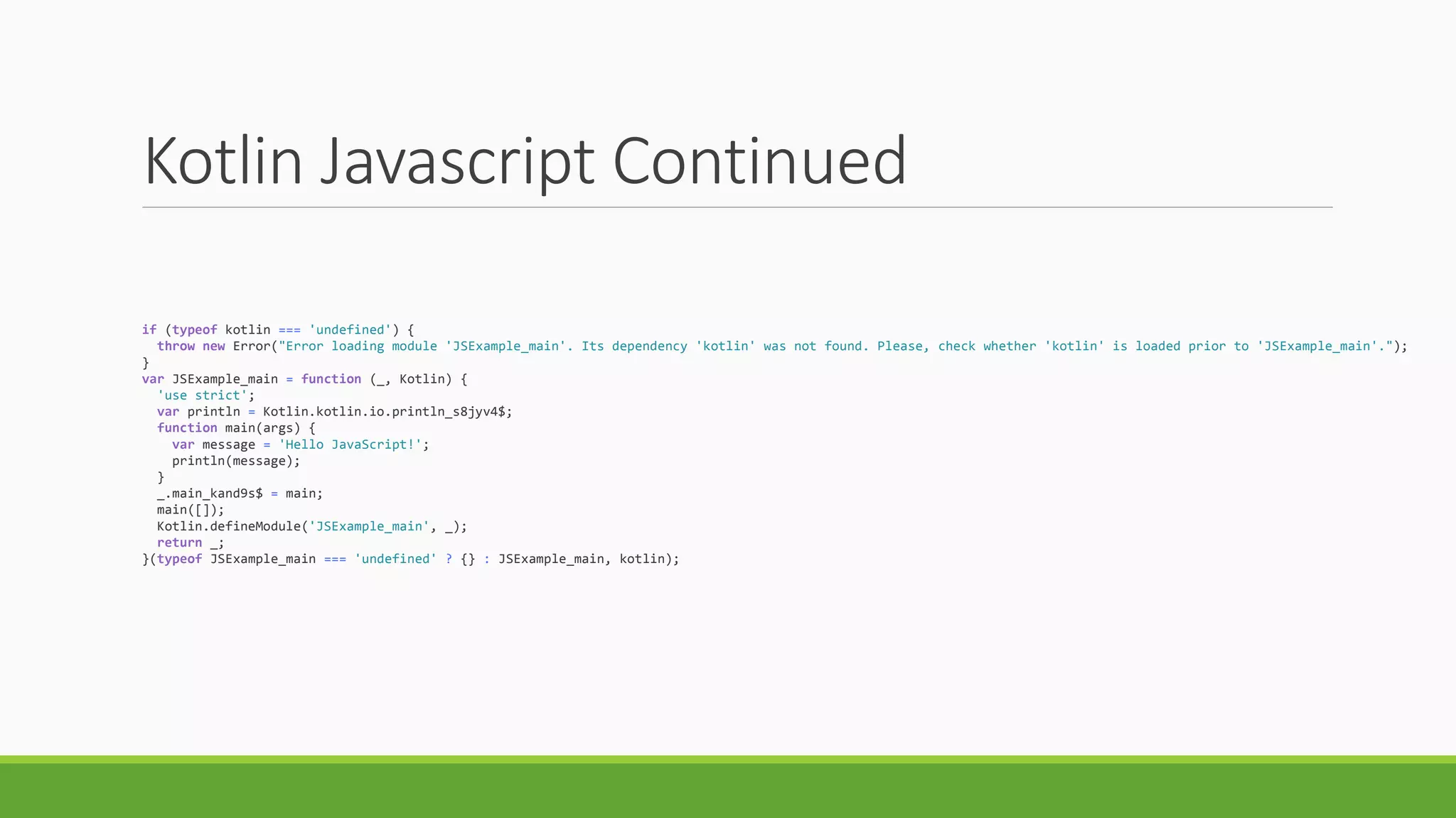 Kotlin Javascript Continued
if (typeof kotlin === 'undefined') {
throw new Error("Error loading module 'JSExample_main'. Its dependency 'kotlin' was not found. Please, check whether 'kotlin' is loaded prior to 'JSExample_main'.");
}
var JSExample_main = function (_, Kotlin) {
'use strict';
var println = Kotlin.kotlin.io.println_s8jyv4$;
function main(args) {
var message = 'Hello JavaScript!';
println(message);
}
_.main_kand9s$ = main;
main([]);
Kotlin.defineModule('JSExample_main', _);
return _;
}(typeof JSExample_main === 'undefined' ? {} : JSExample_main, kotlin);
 