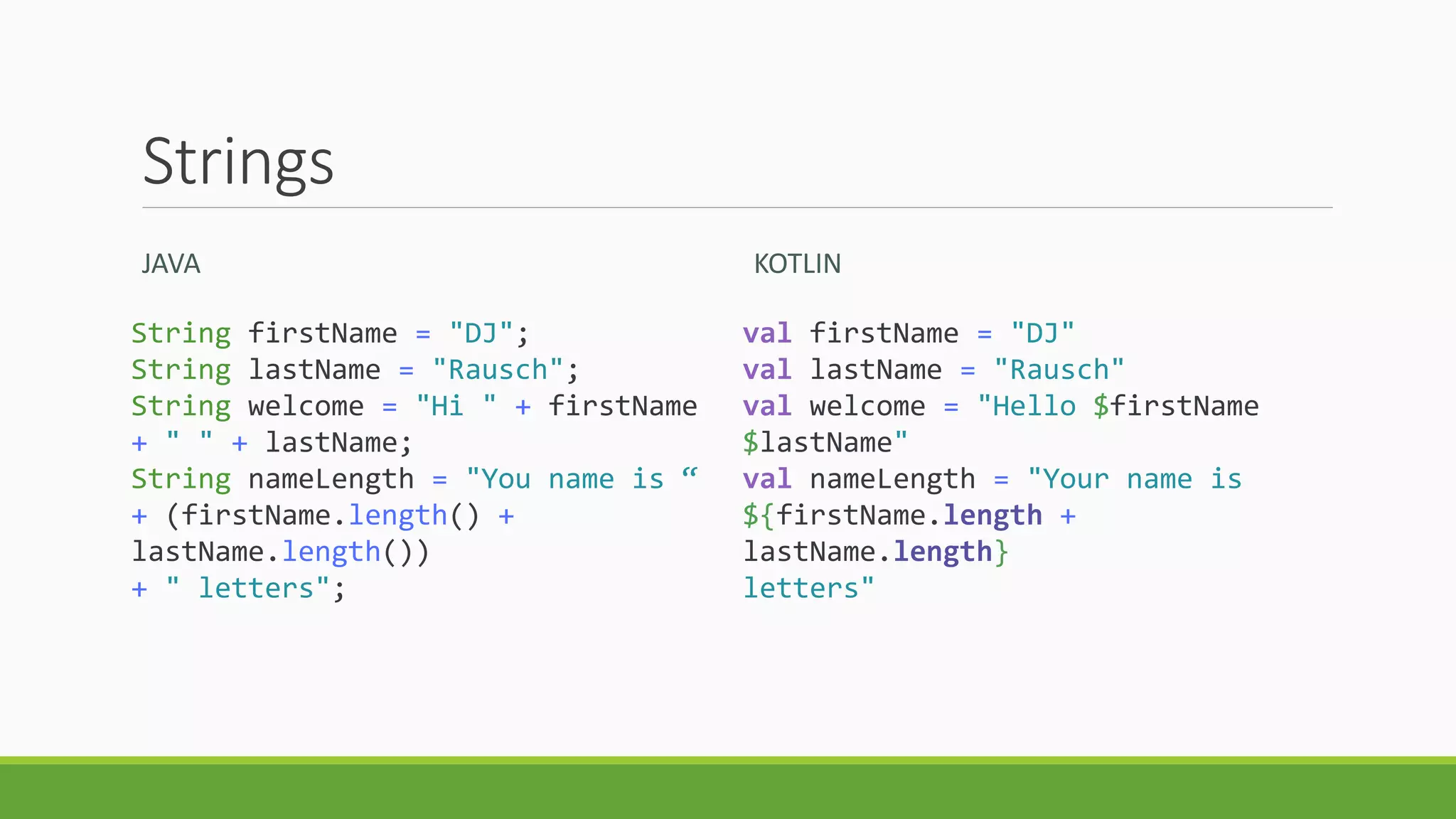 Strings
JAVA
String firstName = "DJ";
String lastName = "Rausch";
String welcome = "Hi " + firstName
+ " " + lastName;
String nameLength = "You name is “
+ (firstName.length() +
lastName.length())
+ " letters";
KOTLIN
val firstName = "DJ"
val lastName = "Rausch"
val welcome = "Hello $firstName
$lastName"
val nameLength = "Your name is
${firstName.length +
lastName.length}
letters"
 
