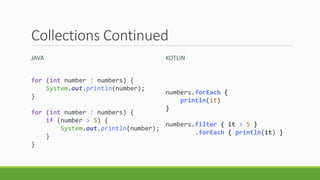 Collections Continued
JAVA KOTLIN
for (int number : numbers) {
System.out.println(number);
}
for (int number : numbers) {
if (number > 5) {
System.out.println(number);
}
}
numbers.forEach {
println(it)
}
numbers.filter { it > 5 }
.forEach { println(it) }
 
