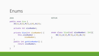 Enums
JAVA KOTLIN
public enum Size {
XS(1),S(2),M(3),L(4),XL(5);
private int sizeNumber;
private Size(int sizeNumber) {
this.sizeNumber =
sizeNumber;
}
public int getSizeNumber() {
return sizeNumber;
}
}
enum class Size(val sizeNumber: Int){
XS(1),S(2),M(3),L(4),XL(5)
}
 