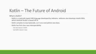 Kotlin – The Future of Android
What is Kotlin?
◦ Kotlin is a statically typed JVM language developed by Jetbrains. Jetbrains also develops IntelliJ IDEA,
which Android Studio is based off of.
◦ Kotlin compiles to Java bytecode, so it runs everywhere Java does.
◦ Kotlin has first class Java interoperability
◦ Use Java classes in Kotlin
◦ Use Kotlin classes in Java
 