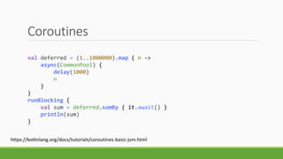 Coroutines
val deferred = (1..1000000).map { n ->
async(CommonPool) {
delay(1000)
n
}
}
runBlocking {
val sum = deferred.sumBy { it.await() }
println(sum)
}
https://kotlinlang.org/docs/tutorials/coroutines-basic-jvm.html
 