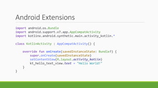 Android Extensions
import android.os.Bundle
import android.support.v7.app.AppCompatActivity
import kotlinx.android.synthetic.main.activity_kotlin.*
class KotlinActivity : AppCompatActivity() {
override fun onCreate(savedInstanceState: Bundle?) {
super.onCreate(savedInstanceState)
setContentView(R.layout.activity_kotlin)
kt_hello_text_view.text = "Hello World!"
}
}
 