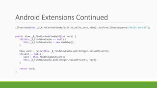 Android Extensions Continued
((TextView)this._$_findCachedViewById(id.kt_hello_text_view)).setText((CharSequence)"Hello World!");
public View _$_findCachedViewById(int var1) {
if(this._$_findViewCache == null) {
this._$_findViewCache = new HashMap();
}
View var2 = (View)this._$_findViewCache.get(Integer.valueOf(var1));
if(var2 == null) {
var2 = this.findViewById(var1);
this._$_findViewCache.put(Integer.valueOf(var1), var2);
}
return var2;
}
 