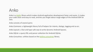 Anko
Anko is a Kotlin library which makes Android application development faster and easier. It makes
your code clean and easy to read, and lets you forget about rough edges of the Android SDK for
Java.
Anko consists of several parts:
Anko Commons: a lightweight library full of helpers for intents, dialogs, logging and so on;
Anko Layouts: a fast and type-safe way to write dynamic Android layouts;
Anko SQLite: a query DSL and parser collection for Android SQLite;
Anko Coroutines: utilities based on the kotlinx.coroutines library.
 