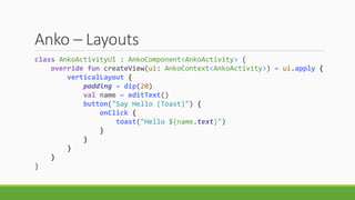 Anko – Layouts
class AnkoActivityUI : AnkoComponent<AnkoActivity> {
override fun createView(ui: AnkoContext<AnkoActivity>) = ui.apply {
verticalLayout {
padding = dip(20)
val name = editText()
button("Say Hello (Toast)") {
onClick {
toast("Hello ${name.text}")
}
}
}
}
}
 
