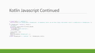 Kotlin Javascript Continued
if (typeof kotlin === 'undefined') {
throw new Error("Error loading module 'JSExample_main'. Its dependency 'kotlin' was not found. Please, check whether 'kotlin' is loaded prior to 'JSExample_main'.");
}
var JSExample_main = function (_, Kotlin) {
'use strict';
var println = Kotlin.kotlin.io.println_s8jyv4$;
function main(args) {
var message = 'Hello JavaScript!';
println(message);
}
_.main_kand9s$ = main;
main([]);
Kotlin.defineModule('JSExample_main', _);
return _;
}(typeof JSExample_main === 'undefined' ? {} : JSExample_main, kotlin);
 