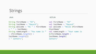 Strings
JAVA
String firstName = "DJ";
String lastName = "Rausch";
String welcome = "Hi " + firstName
+ " " + lastName;
String nameLength = "You name is “
+ (firstName.length() +
lastName.length())
+ " letters";
KOTLIN
val firstName = "DJ"
val lastName = "Rausch"
val welcome = "Hello $firstName
$lastName"
val nameLength = "Your name is
${firstName.length +
lastName.length}
letters"
 