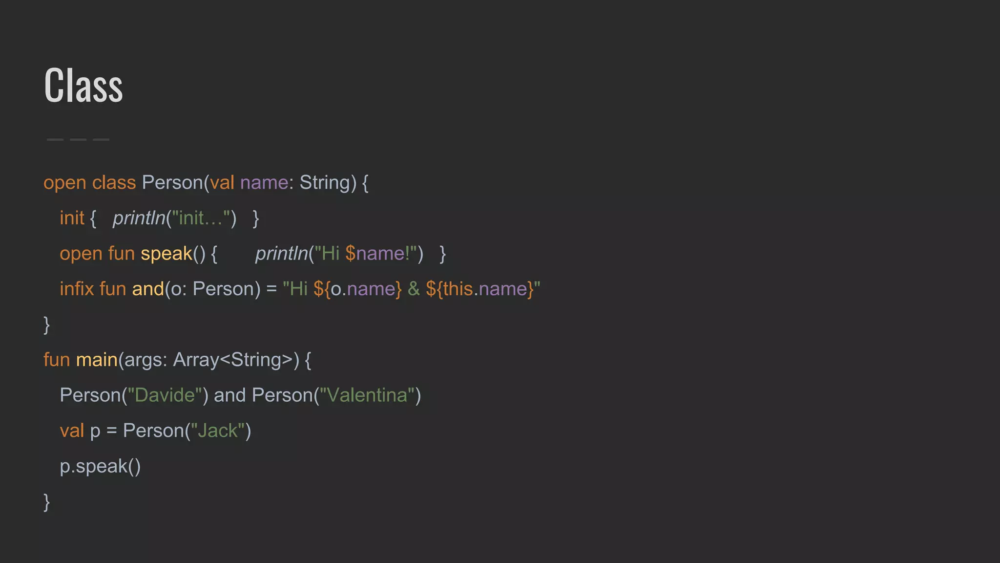 Class
open class Person(val name: String) {
init { println("init…") }
open fun speak() { println("Hi $name!") }
infix fun and(o: Person) = "Hi ${o.name} & ${this.name}"
}
fun main(args: Array<String>) {
Person("Davide") and Person("Valentina")
val p = Person("Jack")
p.speak()
}
 
