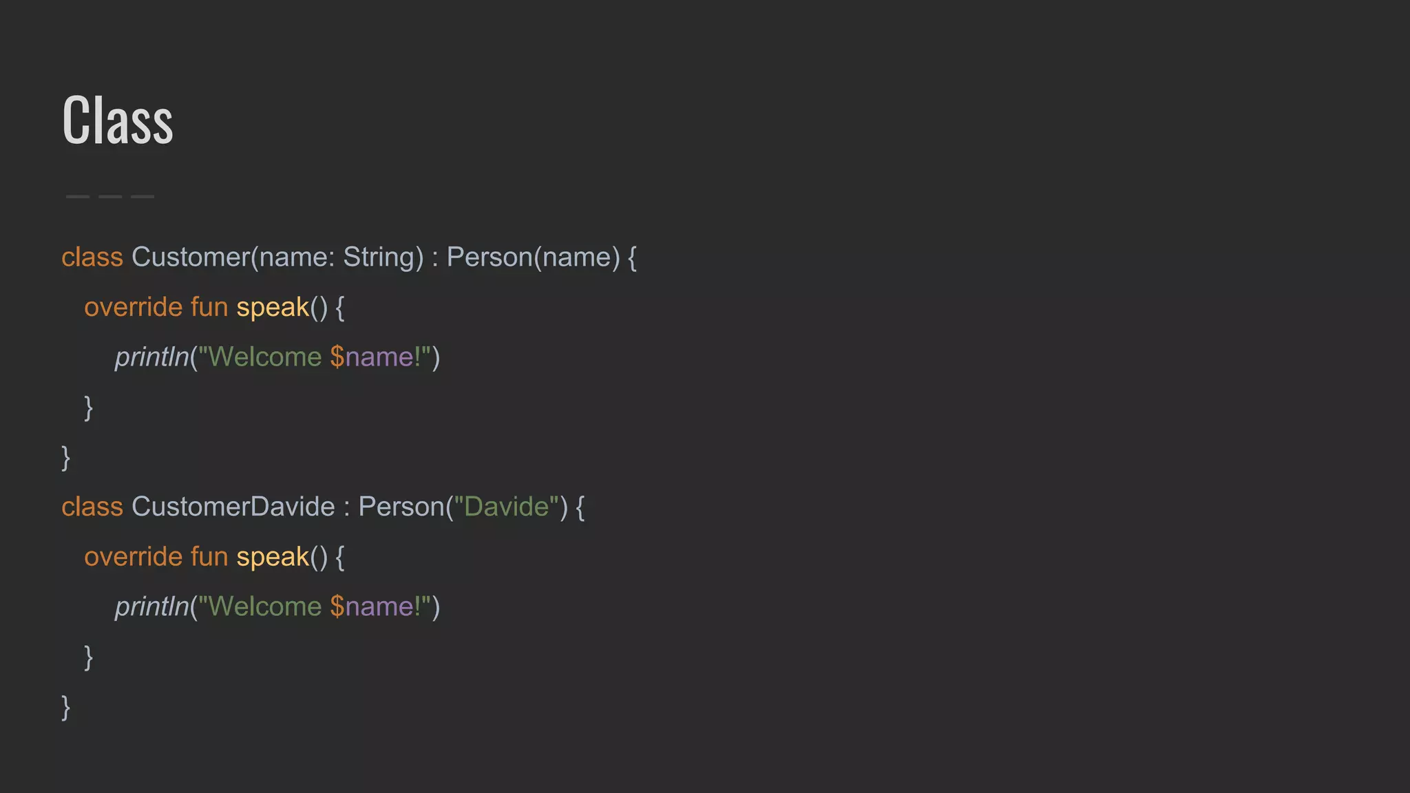 Class
class Customer(name: String) : Person(name) {
override fun speak() {
println("Welcome $name!")
}
}
class CustomerDavide : Person("Davide") {
override fun speak() {
println("Welcome $name!")
}
}
 