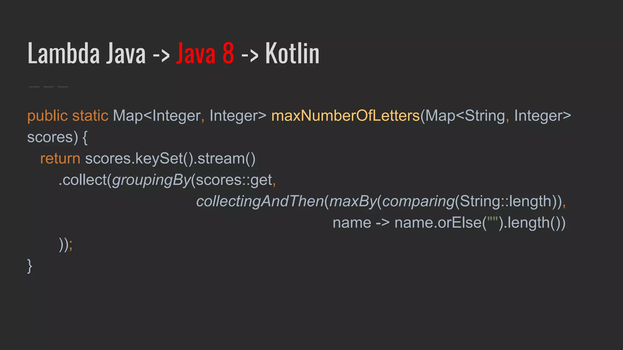 Lambda Java -> Java 8 -> Kotlin
public static Map<Integer, Integer> maxNumberOfLetters(Map<String, Integer>
scores) {
return scores.keySet().stream()
.collect(groupingBy(scores::get,
collectingAndThen(maxBy(comparing(String::length)),
name -> name.orElse("").length())
));
}
 