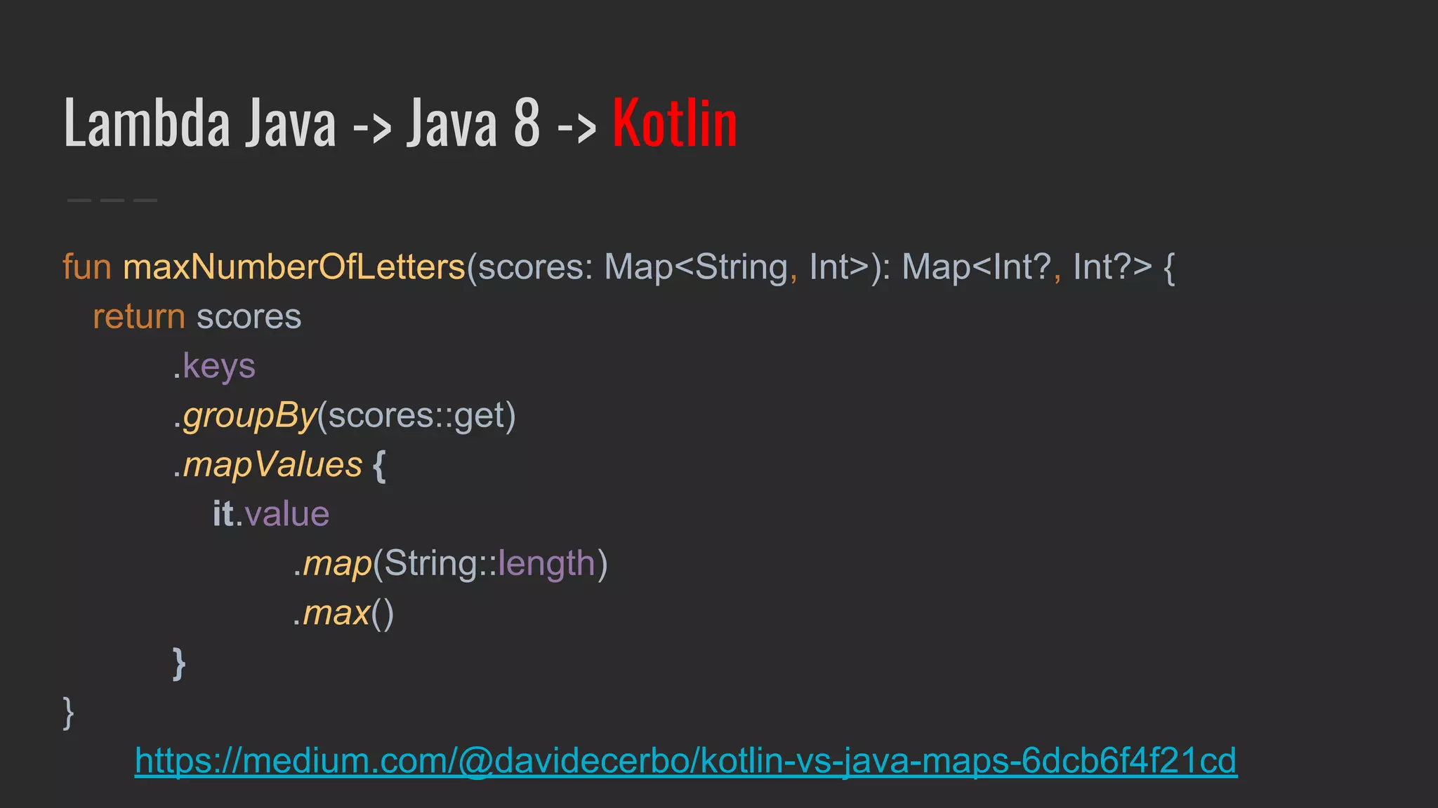 Lambda Java -> Java 8 -> Kotlin
fun maxNumberOfLetters(scores: Map<String, Int>): Map<Int?, Int?> {
return scores
.keys
.groupBy(scores::get)
.mapValues {
it.value
.map(String::length)
.max()
}
}
https://medium.com/@davidecerbo/kotlin-vs-java-maps-6dcb6f4f21cd
 