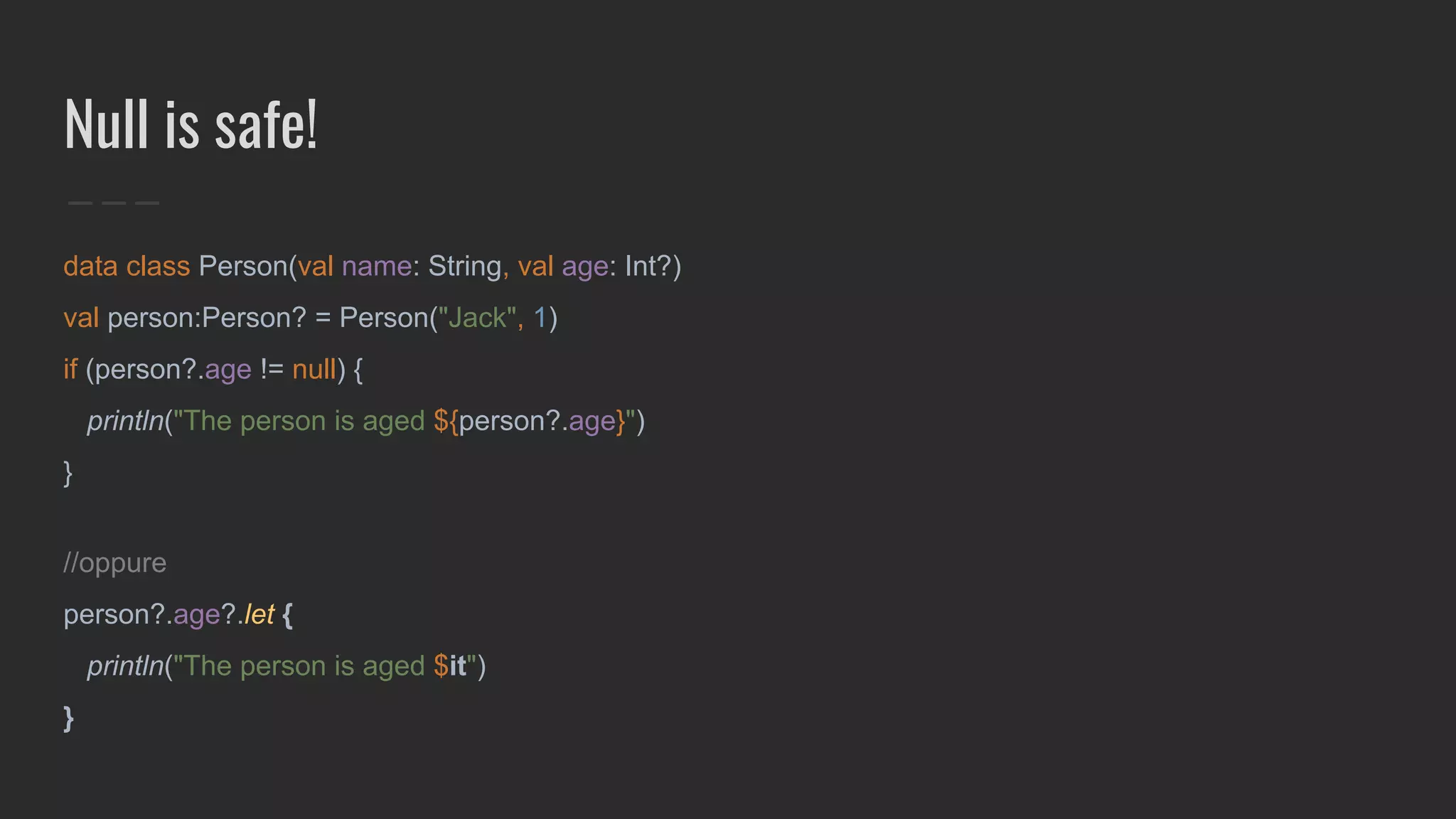 Null is safe!
data class Person(val name: String, val age: Int?)
val person:Person? = Person("Jack", 1)
if (person?.age != null) {
println("The person is aged ${person?.age}")
}
//oppure
person?.age?.let {
println("The person is aged $it")
}
 