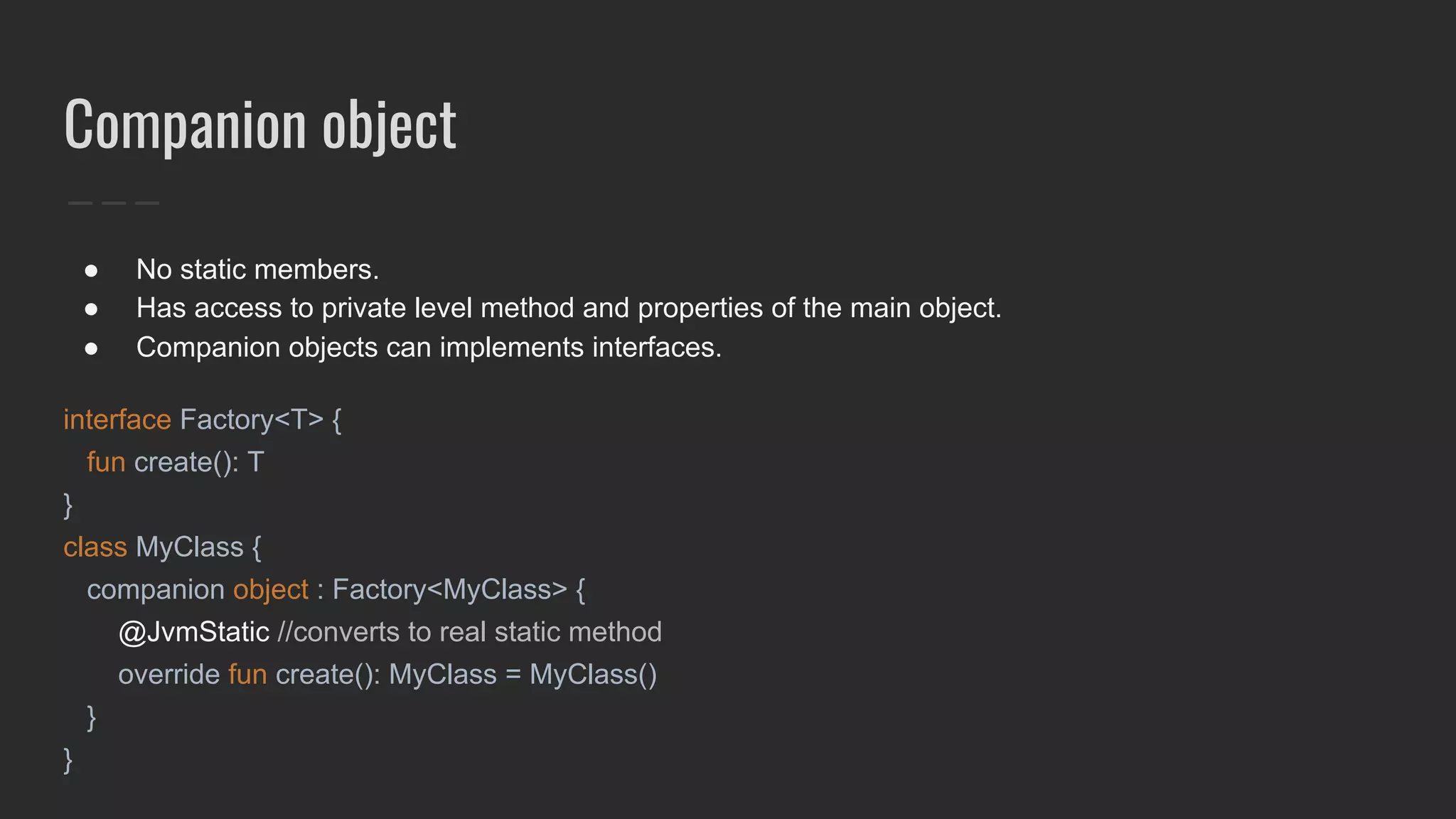 Companion object
● No static members.
● Has access to private level method and properties of the main object.
● Companion objects can implements interfaces.
interface Factory<T> {
fun create(): T
}
class MyClass {
companion object : Factory<MyClass> {
@JvmStatic //converts to real static method
override fun create(): MyClass = MyClass()
}
}
 