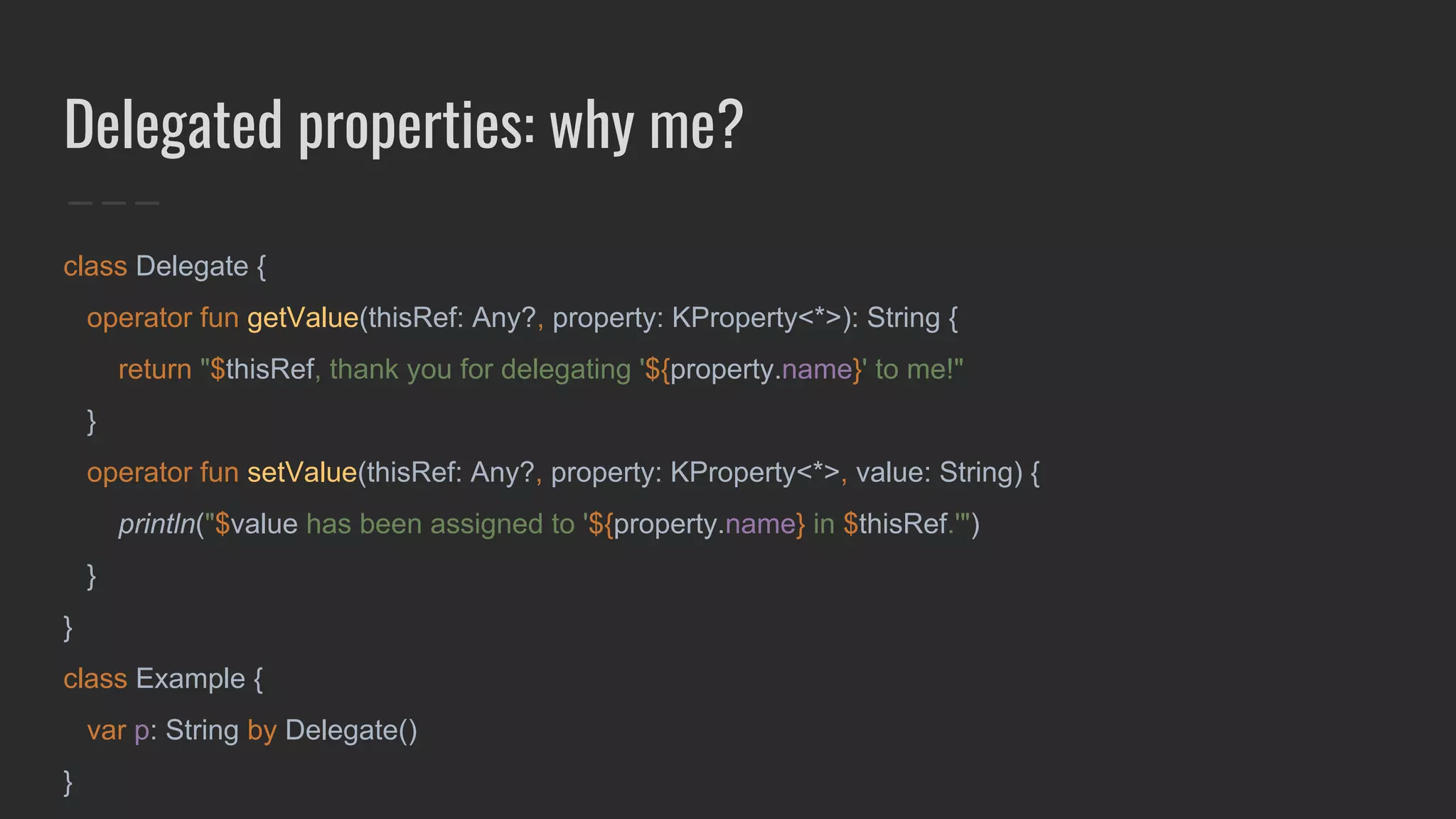 Delegated properties: why me?
class Delegate {
operator fun getValue(thisRef: Any?, property: KProperty<*>): String {
return "$thisRef, thank you for delegating '${property.name}' to me!"
}
operator fun setValue(thisRef: Any?, property: KProperty<*>, value: String) {
println("$value has been assigned to '${property.name} in $thisRef.'")
}
}
class Example {
var p: String by Delegate()
}
 