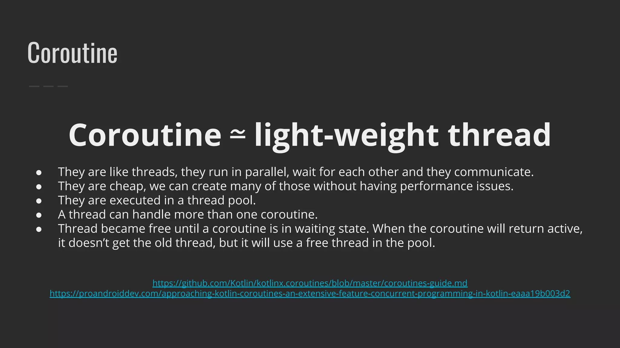 Coroutine
Coroutine ⋍ light-weight thread
● They are like threads, they run in parallel, wait for each other and they communicate.
● They are cheap, we can create many of those without having performance issues.
● They are executed in a thread pool.
● A thread can handle more than one coroutine.
● Thread became free until a coroutine is in waiting state. When the coroutine will return active,
it doesn’t get the old thread, but it will use a free thread in the pool.
https://github.com/Kotlin/kotlinx.coroutines/blob/master/coroutines-guide.md
https://proandroiddev.com/approaching-kotlin-coroutines-an-extensive-feature-concurrent-programming-in-kotlin-eaaa19b003d2
 