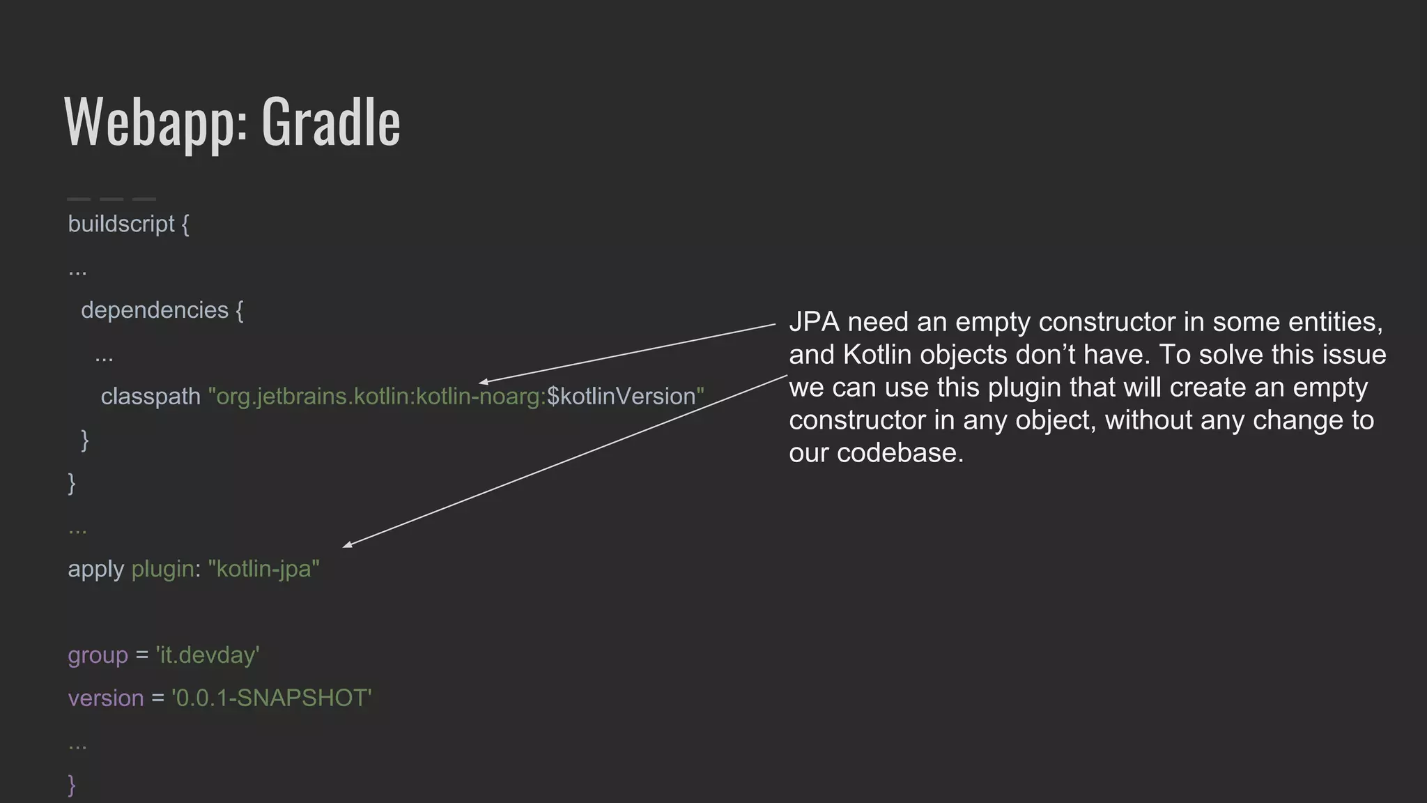 Webapp: Gradle
buildscript {
...
dependencies {
...
classpath "org.jetbrains.kotlin:kotlin-noarg:$kotlinVersion"
}
}
...
apply plugin: "kotlin-jpa"
group = 'it.devday'
version = '0.0.1-SNAPSHOT'
...
}
JPA need an empty constructor in some entities,
and Kotlin objects don’t have. To solve this issue
we can use this plugin that will create an empty
constructor in any object, without any change to
our codebase.
 
